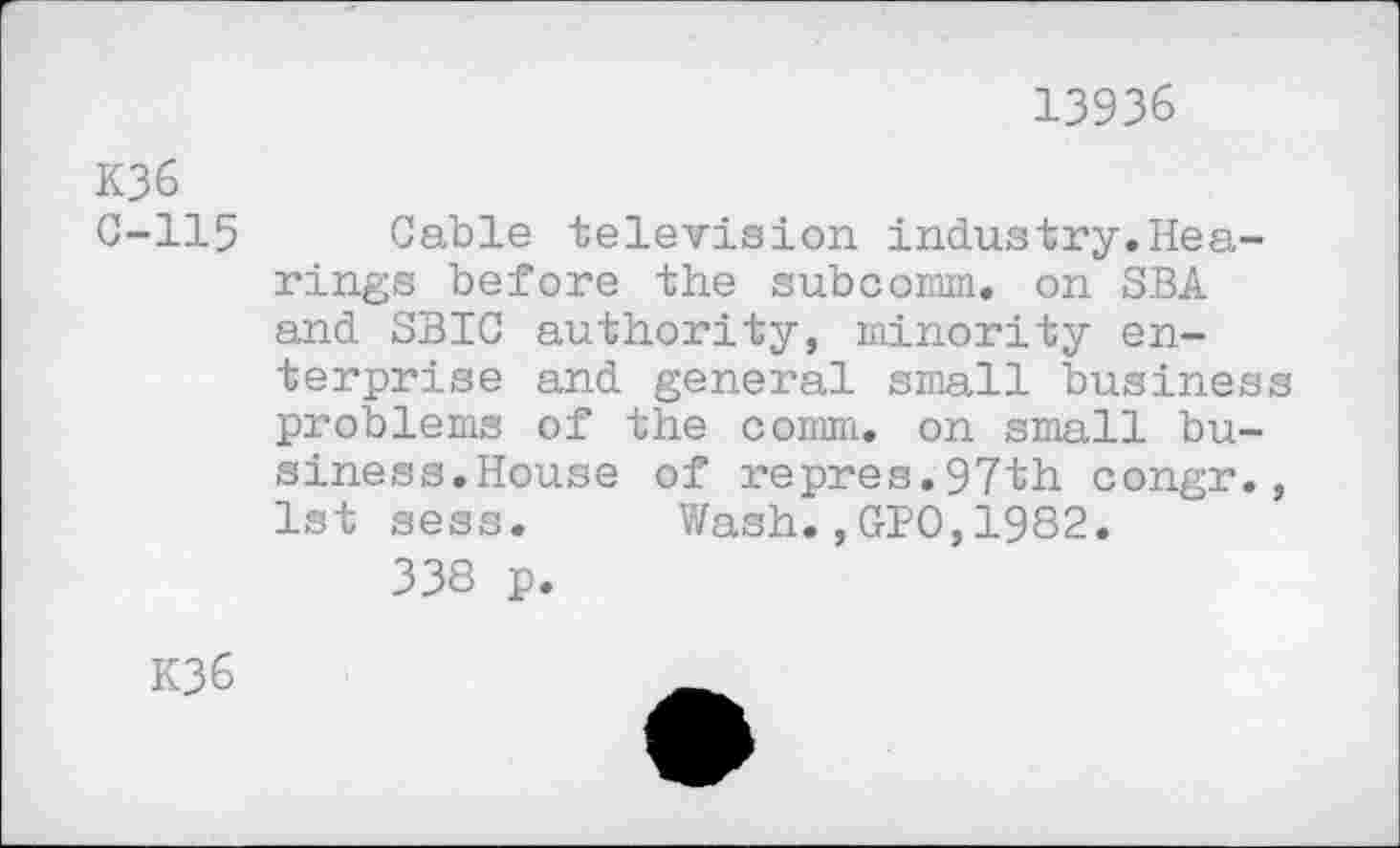 ﻿13936
K36 C-115
Cable television industry.Hearings before the subcomm, on SBA and SBIC authority, minority enterprise and general small business problems of the comm, on small business.House of repres.97th congr., 1st sess. Wash.,GPO,1982.
338 p.
K36